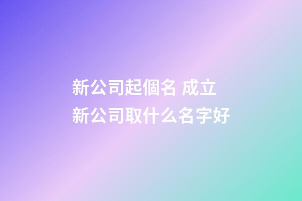 新公司起個名 成立新公司取什么名字好-第1張-公司起名-玄機派